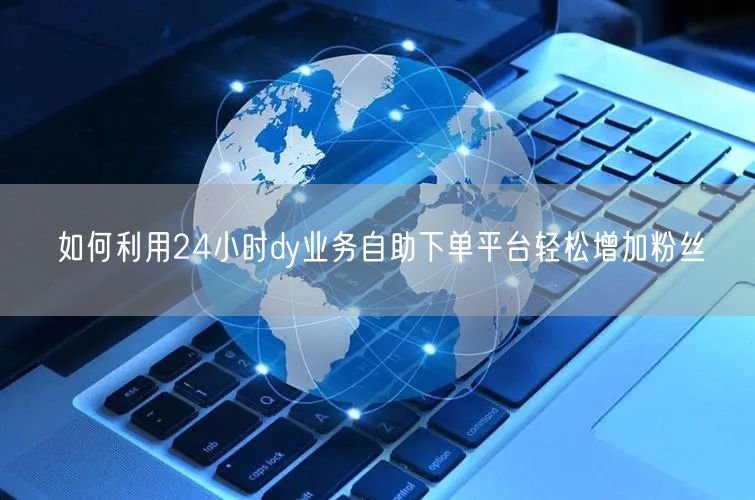 如何利用24小时dy业务自助下单平台轻松